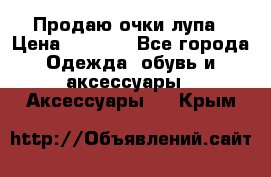 Продаю очки лупа › Цена ­ 2 500 - Все города Одежда, обувь и аксессуары » Аксессуары   . Крым